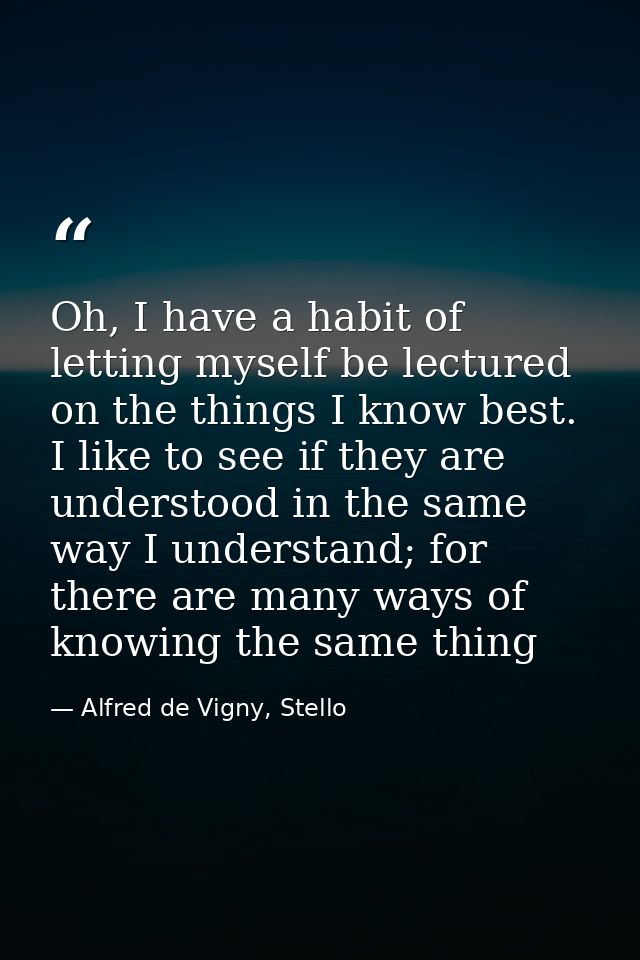 Oh, I have a habit of letting myself be lectured on the things I know best. I like to see if they are understood in the  — Alfred de Vigny, Stello