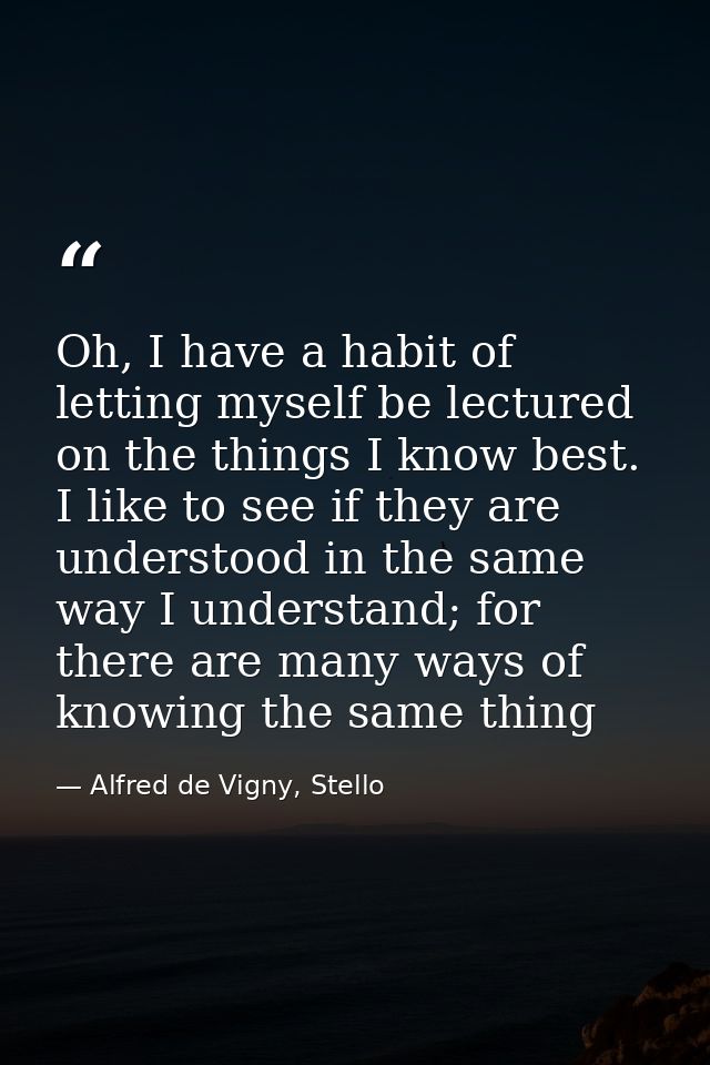 Oh, I have a habit of letting myself be lectured on the things I know best. I like to see if they are understood in the  — Alfred de Vigny, Stello