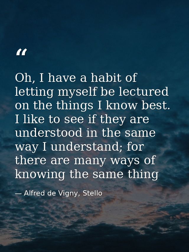 Oh, I have a habit of letting myself be lectured on the things I know best. I like to see if they are understood in the  — Alfred de Vigny, Stello