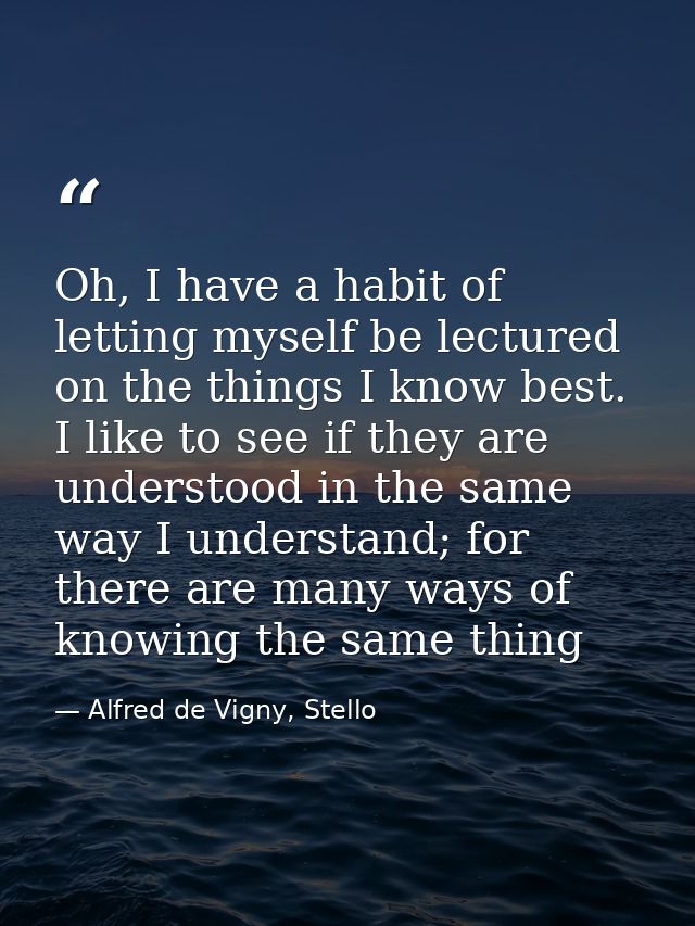 Oh, I have a habit of letting myself be lectured on the things I know best. I like to see if they are understood in the  — Alfred de Vigny, Stello