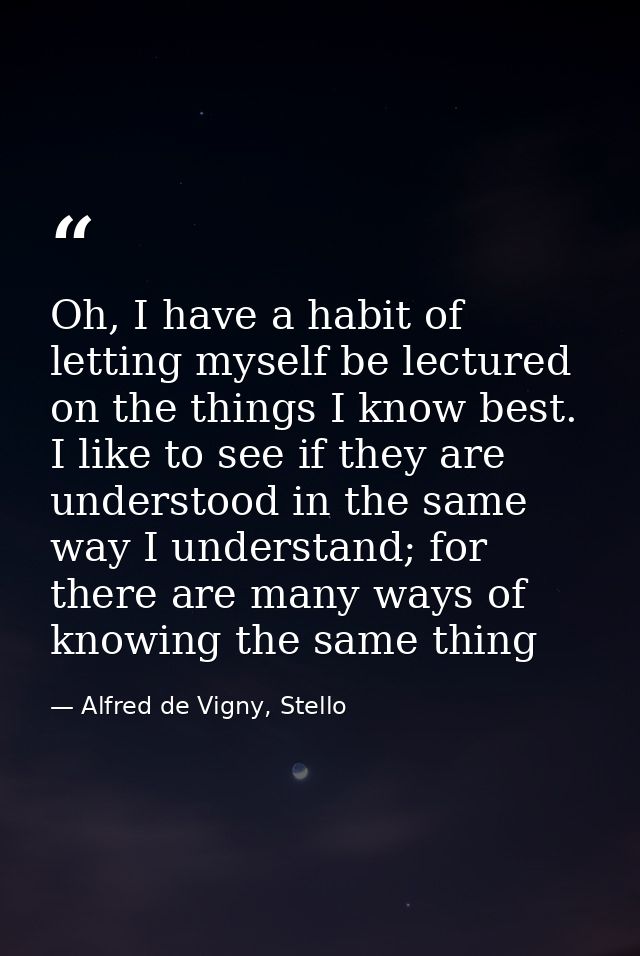 Oh, I have a habit of letting myself be lectured on the things I know best. I like to see if they are understood in the  — Alfred de Vigny, Stello
