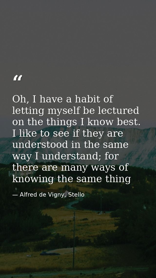 Oh, I have a habit of letting myself be lectured on the things I know best. I like to see if they are understood in the  — Alfred de Vigny, Stello