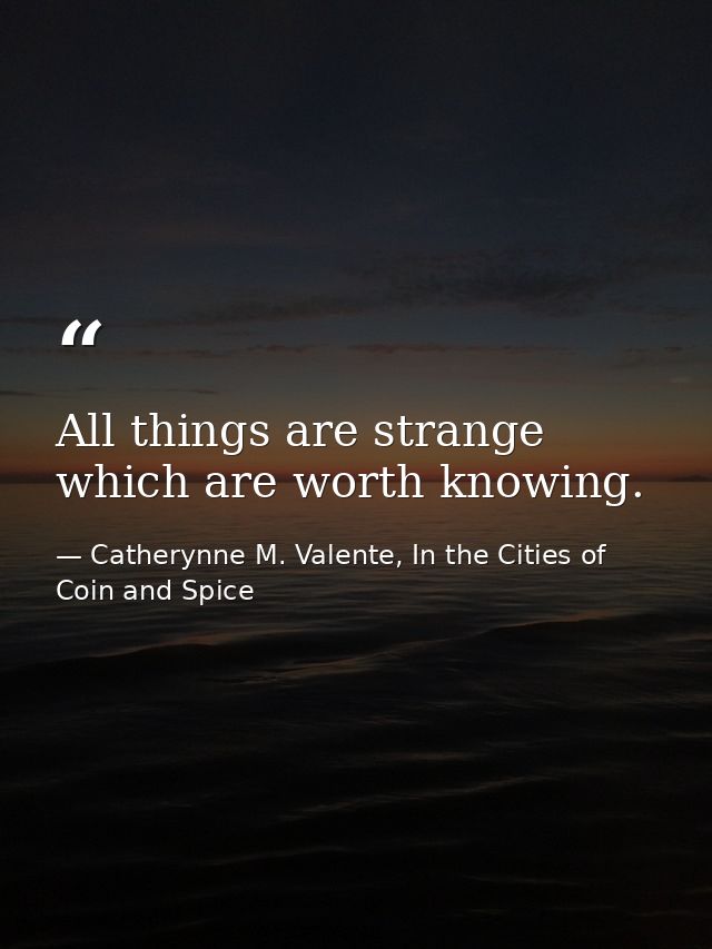 All things are strange which are worth knowing. — Catherynne M. Valente, In the Cities of Coin and Spice