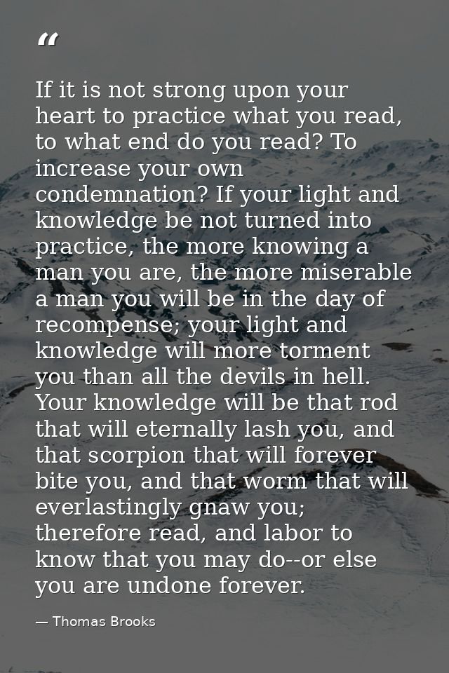 If it is not strong upon your heart to practice what you read, to what end do you read? To increase your own condemnatio — Thomas Brooks
