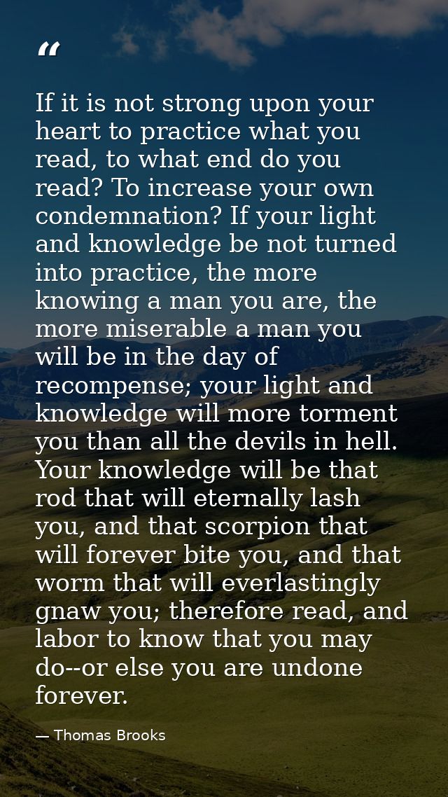 If it is not strong upon your heart to practice what you read, to what end do you read? To increase your own condemnatio — Thomas Brooks