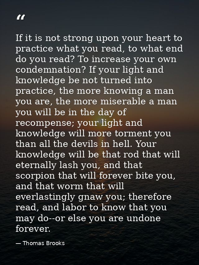 If it is not strong upon your heart to practice what you read, to what end do you read? To increase your own condemnatio — Thomas Brooks