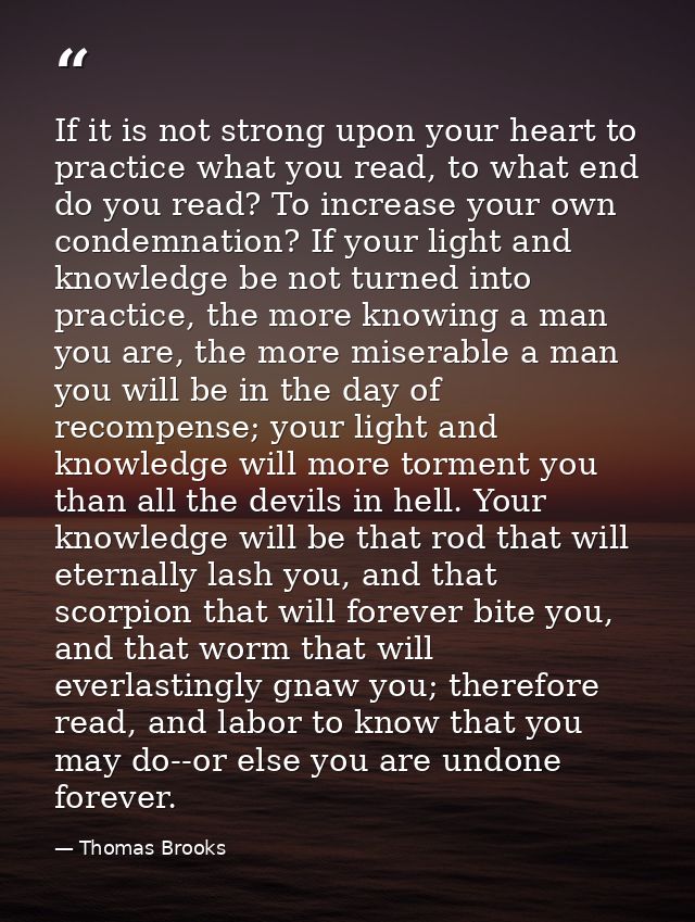 If it is not strong upon your heart to practice what you read, to what end do you read? To increase your own condemnatio — Thomas Brooks