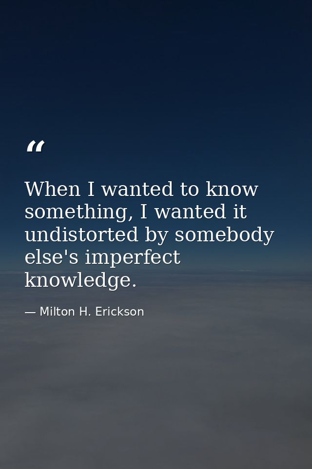 When I wanted to know something, I wanted it undistorted by somebody else's imperfect knowledge. — Milton H. Erickson