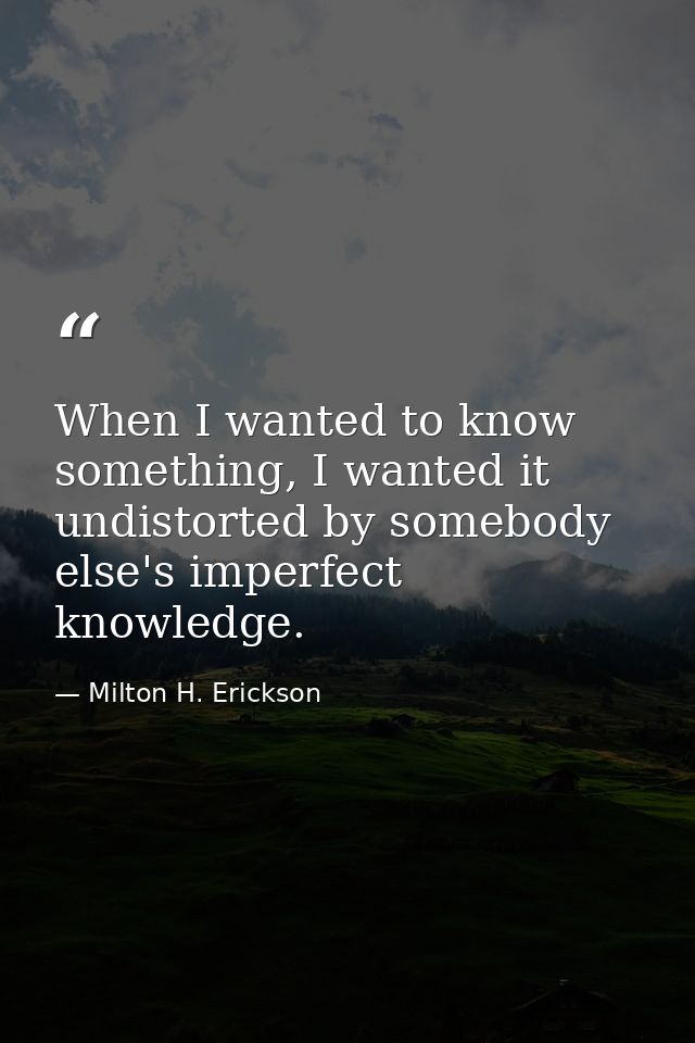 When I wanted to know something, I wanted it undistorted by somebody else's imperfect knowledge. — Milton H. Erickson