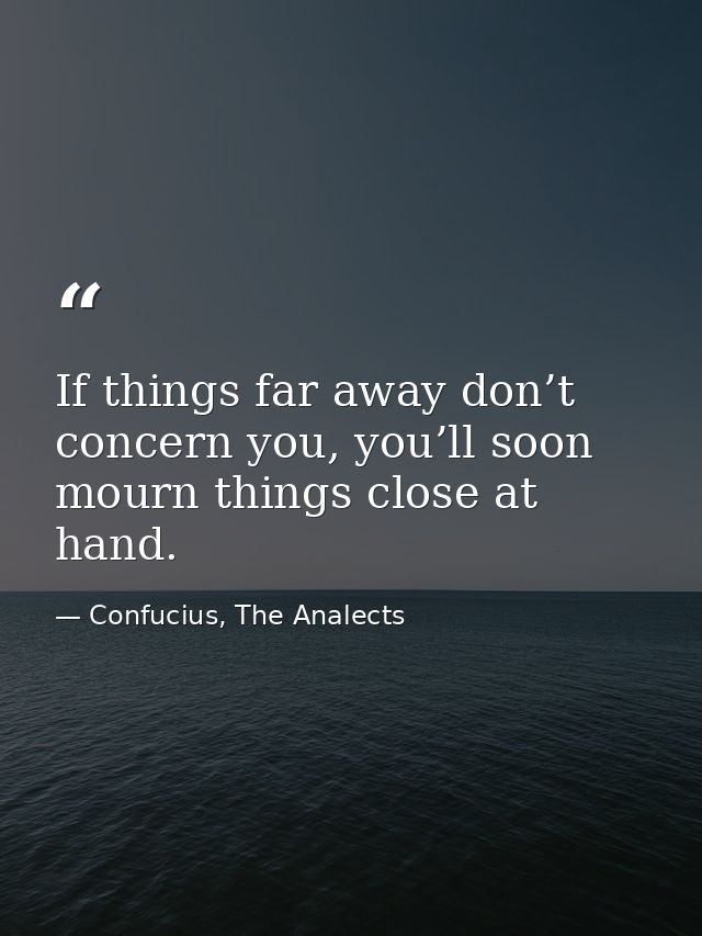 If things far away don’t concern you, you’ll soon mourn things close at hand. — Confucius, The Analects