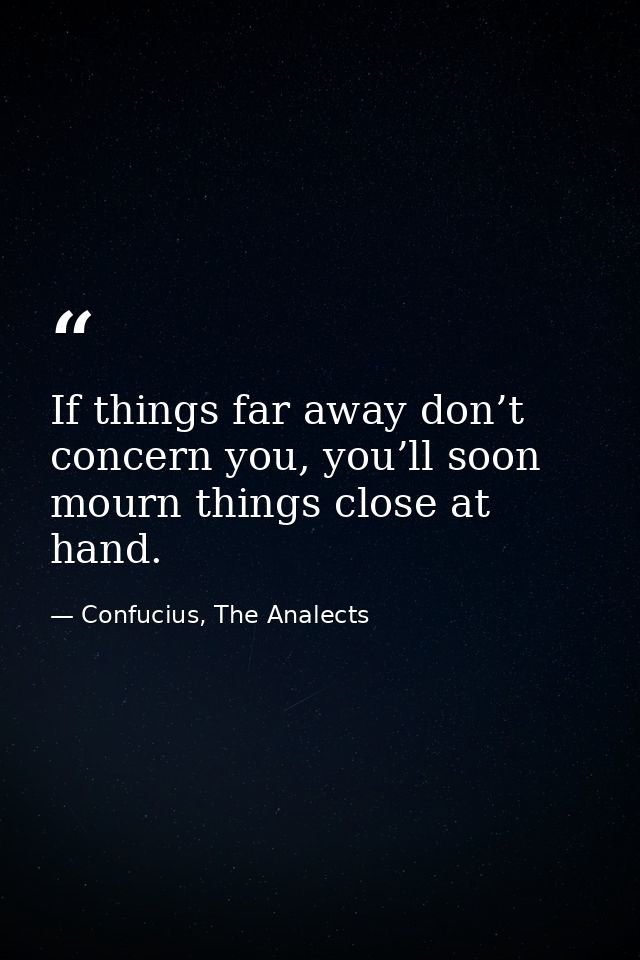 If things far away don’t concern you, you’ll soon mourn things close at hand. — Confucius, The Analects