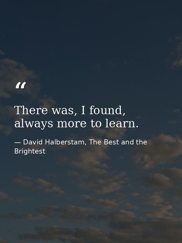 There was, I found, always more to learn. — David Halberstam, The Best and the Brightest