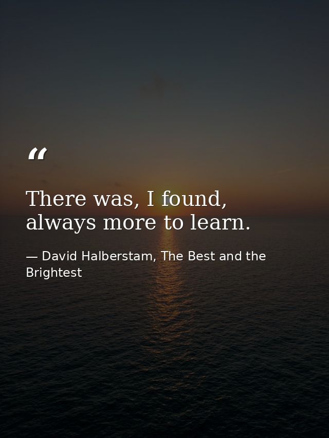 There was, I found, always more to learn. — David Halberstam, The Best and the Brightest