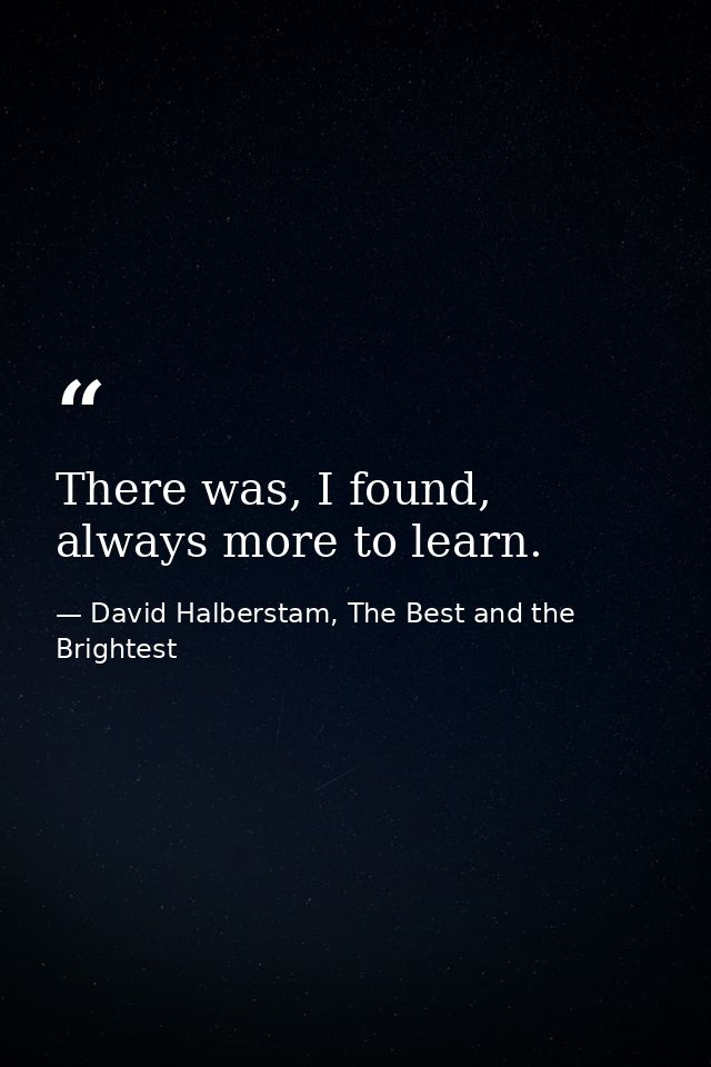 There was, I found, always more to learn. — David Halberstam, The Best and the Brightest