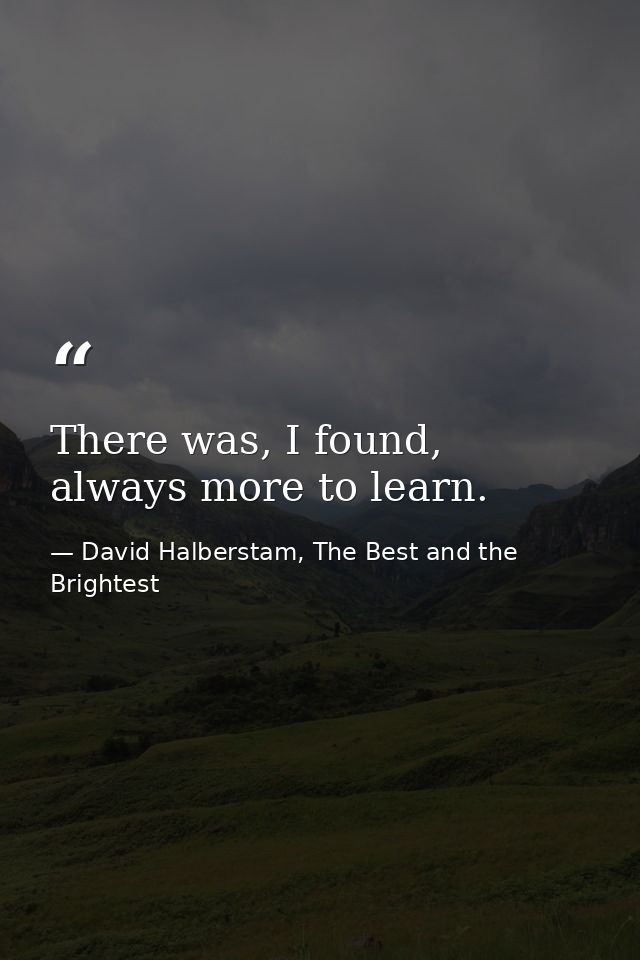 There was, I found, always more to learn. — David Halberstam, The Best and the Brightest