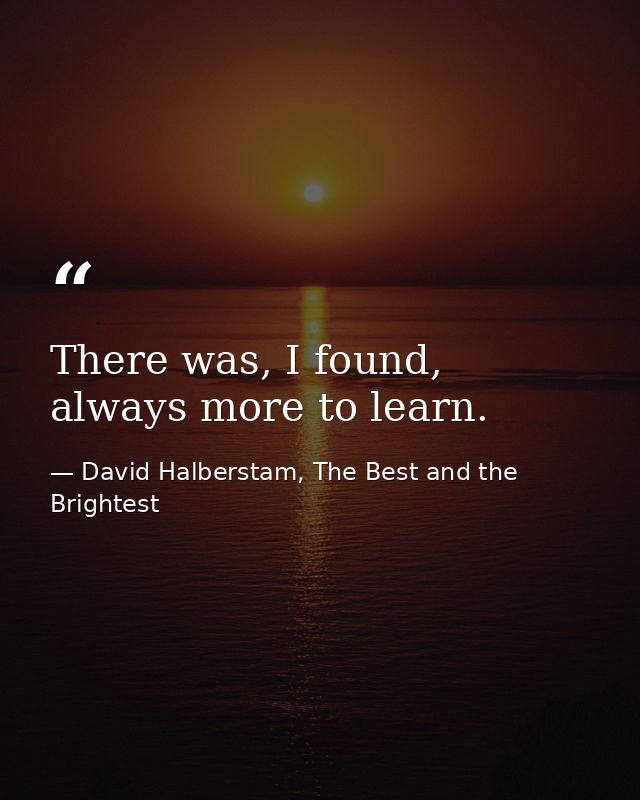 There was, I found, always more to learn. — David Halberstam, The Best and the Brightest