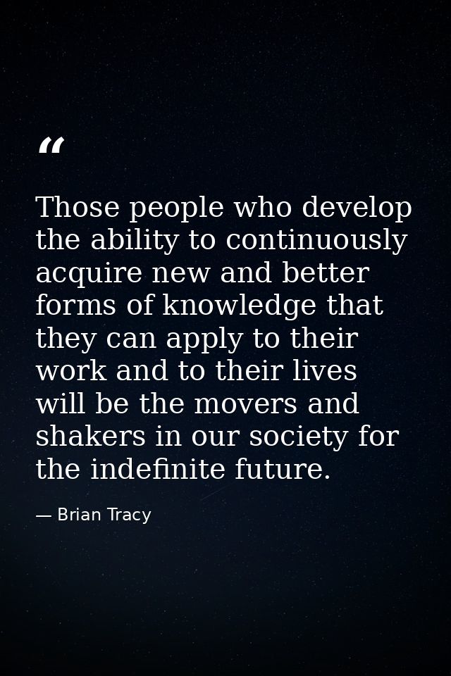 Those people who develop the ability to continuously acquire new and better forms of knowledge that they can apply to th — Brian Tracy