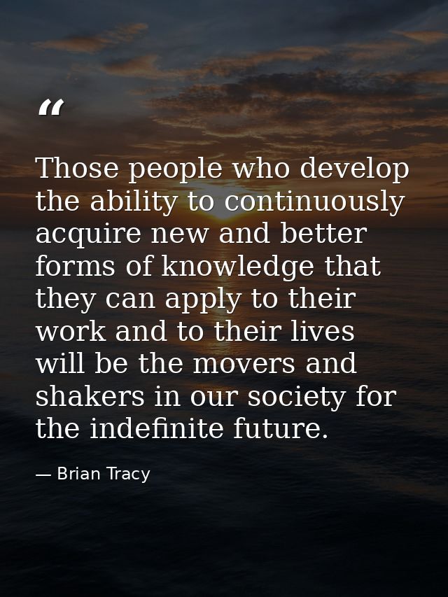 Those people who develop the ability to continuously acquire new and better forms of knowledge that they can apply to th — Brian Tracy