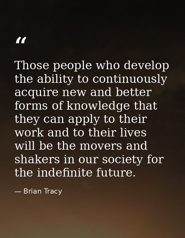 Those people who develop the ability to continuously acquire new and better forms of knowledge that they can apply to th — Brian Tracy
