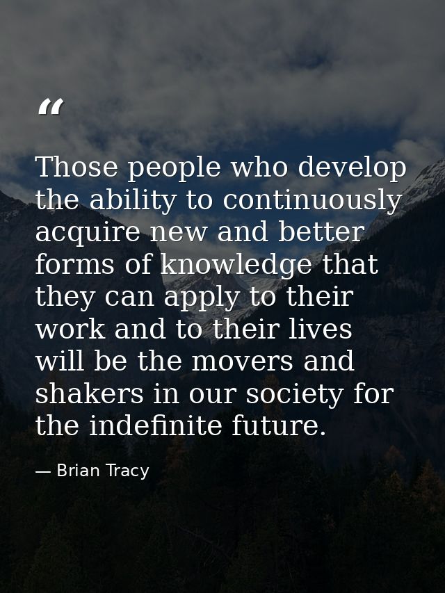 Those people who develop the ability to continuously acquire new and better forms of knowledge that they can apply to th — Brian Tracy