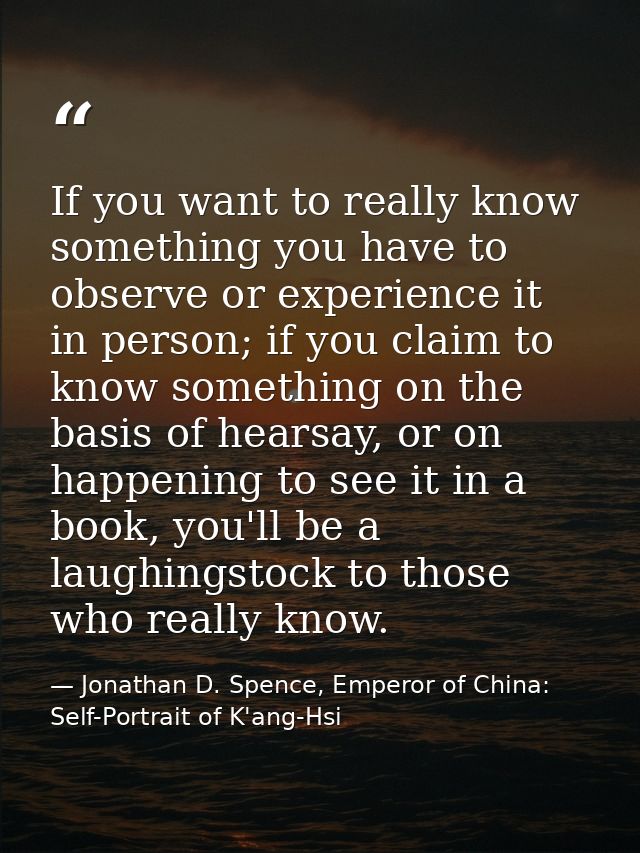 If you want to really know something you have to observe or experience it in person; if you claim to know something on t — Jonathan D. Spence, Emperor of China: Self-Portrait of K'ang-Hsi