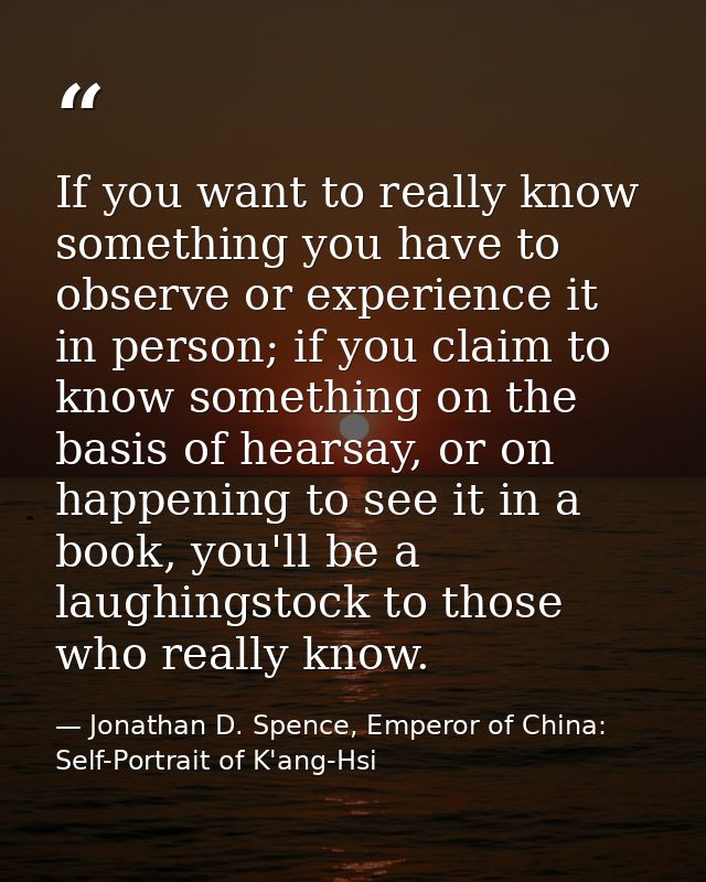 If you want to really know something you have to observe or experience it in person; if you claim to know something on t — Jonathan D. Spence, Emperor of China: Self-Portrait of K'ang-Hsi