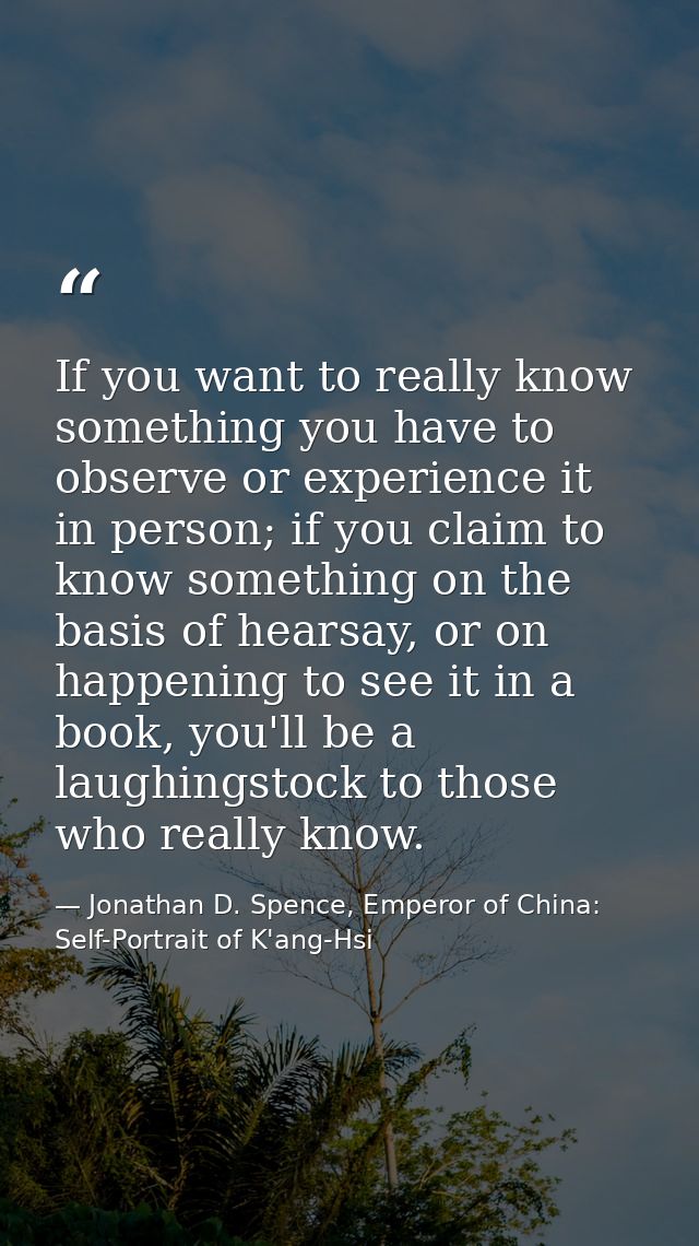 If you want to really know something you have to observe or experience it in person; if you claim to know something on t — Jonathan D. Spence, Emperor of China: Self-Portrait of K'ang-Hsi