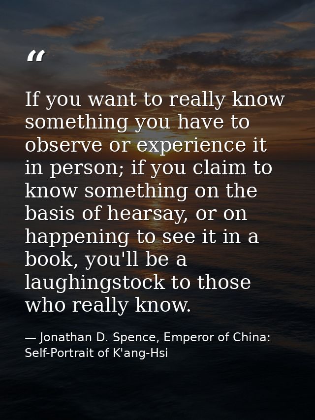 If you want to really know something you have to observe or experience it in person; if you claim to know something on t — Jonathan D. Spence, Emperor of China: Self-Portrait of K'ang-Hsi