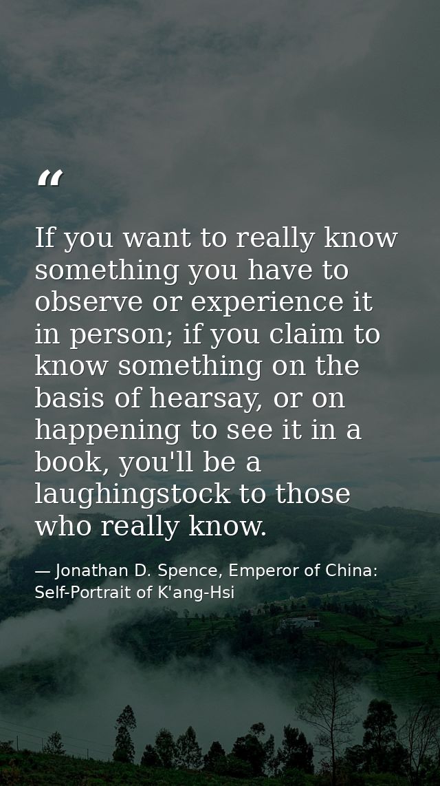 If you want to really know something you have to observe or experience it in person; if you claim to know something on t — Jonathan D. Spence, Emperor of China: Self-Portrait of K'ang-Hsi