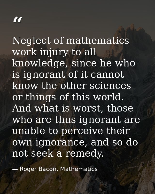 Neglect of mathematics work injury to all knowledge, since he who is ignorant of it cannot know the other sciences or th — Roger Bacon, Mathematics