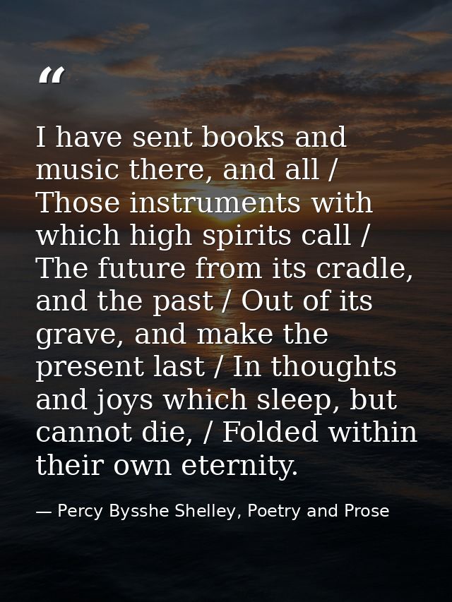 I have sent books and music there, and all / Those instruments with which high spirits call / The future from its cradle — Percy Bysshe Shelley, Poetry and Prose