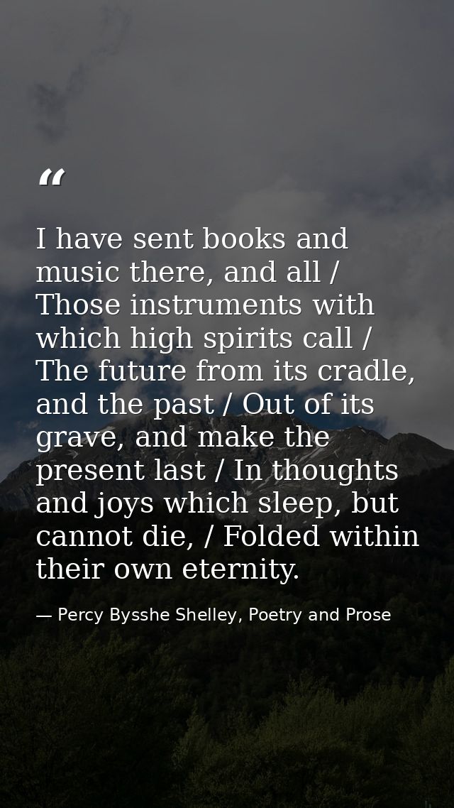 I have sent books and music there, and all / Those instruments with which high spirits call / The future from its cradle — Percy Bysshe Shelley, Poetry and Prose