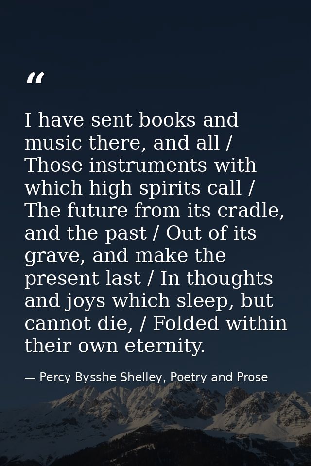 I have sent books and music there, and all / Those instruments with which high spirits call / The future from its cradle — Percy Bysshe Shelley, Poetry and Prose