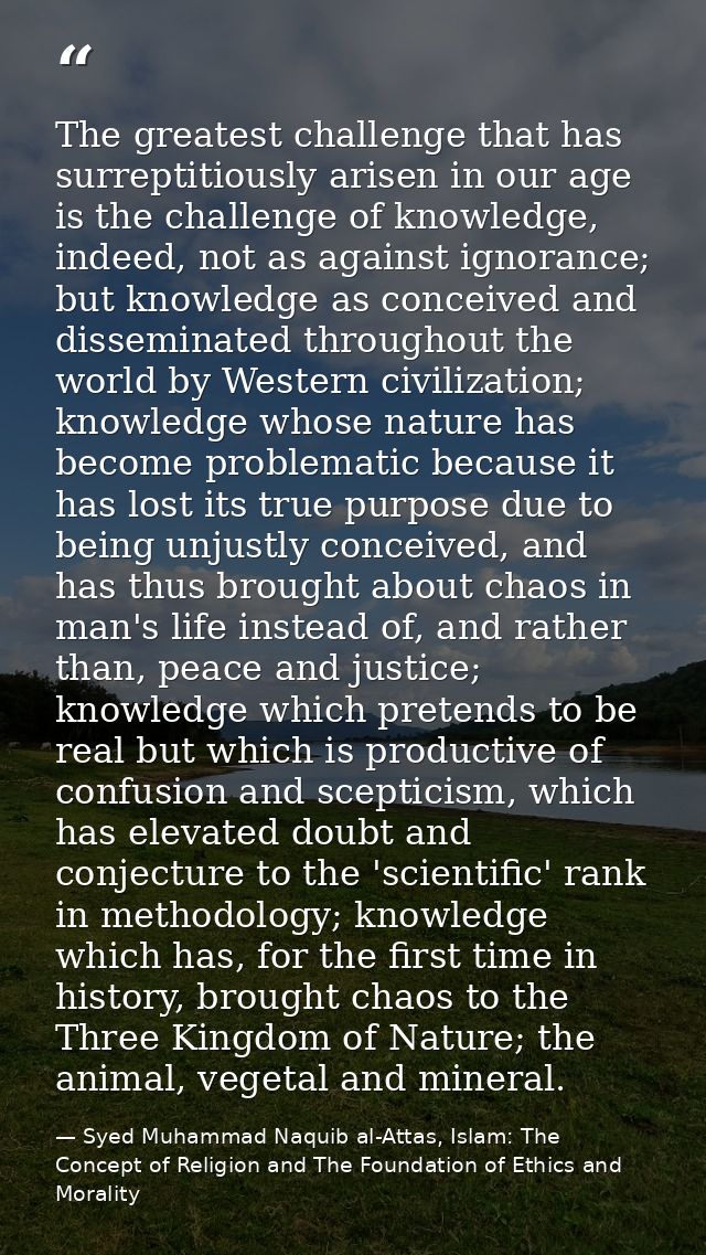 The greatest challenge that has surreptitiously arisen in our age is the challenge of knowledge, indeed, not as against  — Syed Muhammad Naquib al-Attas, Islam: The Concept of Religion and The Foundation of Ethics and Morality