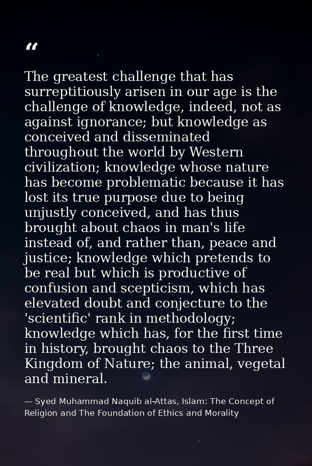 The greatest challenge that has surreptitiously arisen in our age is the challenge of knowledge, indeed, not as against  — Syed Muhammad Naquib al-Attas, Islam: The Concept of Religion and The Foundation of Ethics and Morality