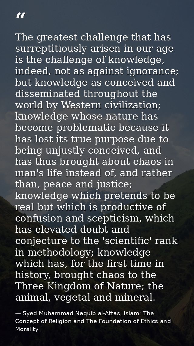 The greatest challenge that has surreptitiously arisen in our age is the challenge of knowledge, indeed, not as against  — Syed Muhammad Naquib al-Attas, Islam: The Concept of Religion and The Foundation of Ethics and Morality