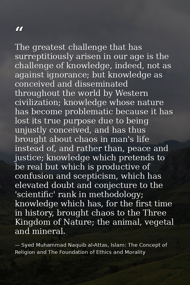 The greatest challenge that has surreptitiously arisen in our age is the challenge of knowledge, indeed, not as against  — Syed Muhammad Naquib al-Attas, Islam: The Concept of Religion and The Foundation of Ethics and Morality