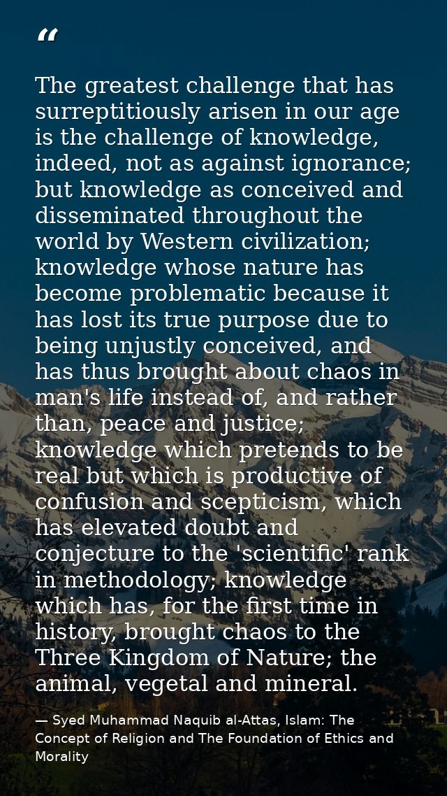 The greatest challenge that has surreptitiously arisen in our age is the challenge of knowledge, indeed, not as against  — Syed Muhammad Naquib al-Attas, Islam: The Concept of Religion and The Foundation of Ethics and Morality