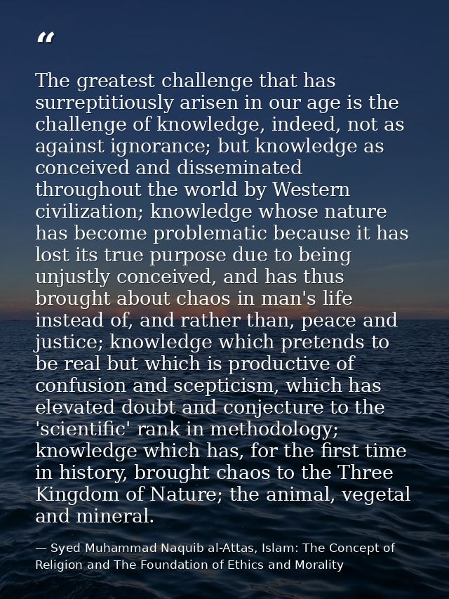 The greatest challenge that has surreptitiously arisen in our age is the challenge of knowledge, indeed, not as against  — Syed Muhammad Naquib al-Attas, Islam: The Concept of Religion and The Foundation of Ethics and Morality