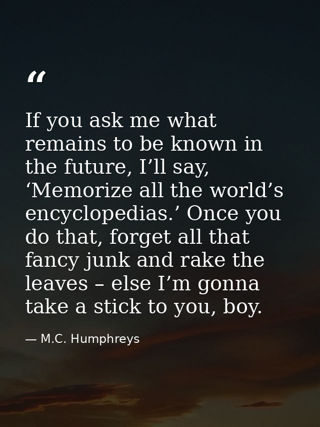 If you ask me what remains to be known in the future, I’ll say, ‘Memorize all the world’s encyclopedias.’ Once you do th — M.C. Humphreys
