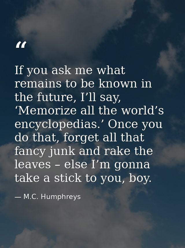 If you ask me what remains to be known in the future, I’ll say, ‘Memorize all the world’s encyclopedias.’ Once you do th — M.C. Humphreys