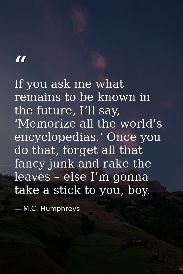 If you ask me what remains to be known in the future, I’ll say, ‘Memorize all the world’s encyclopedias.’ Once you do th — M.C. Humphreys