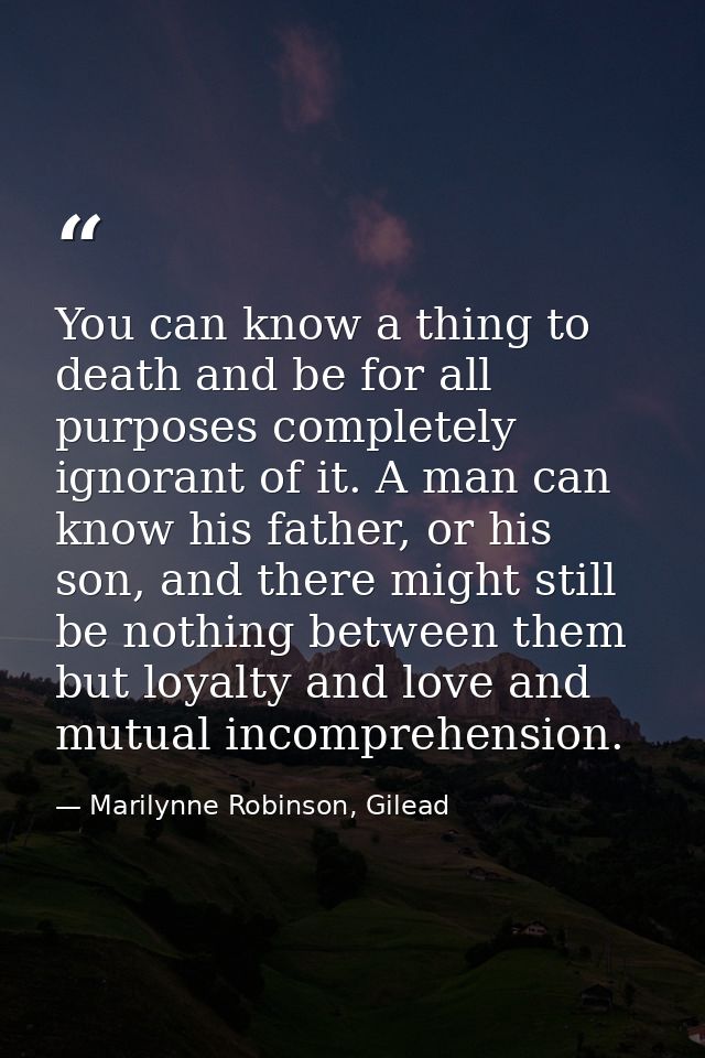 You can know a thing to death and be for all purposes completely ignorant of it. A man can know his father, or his son,  — Marilynne Robinson, Gilead