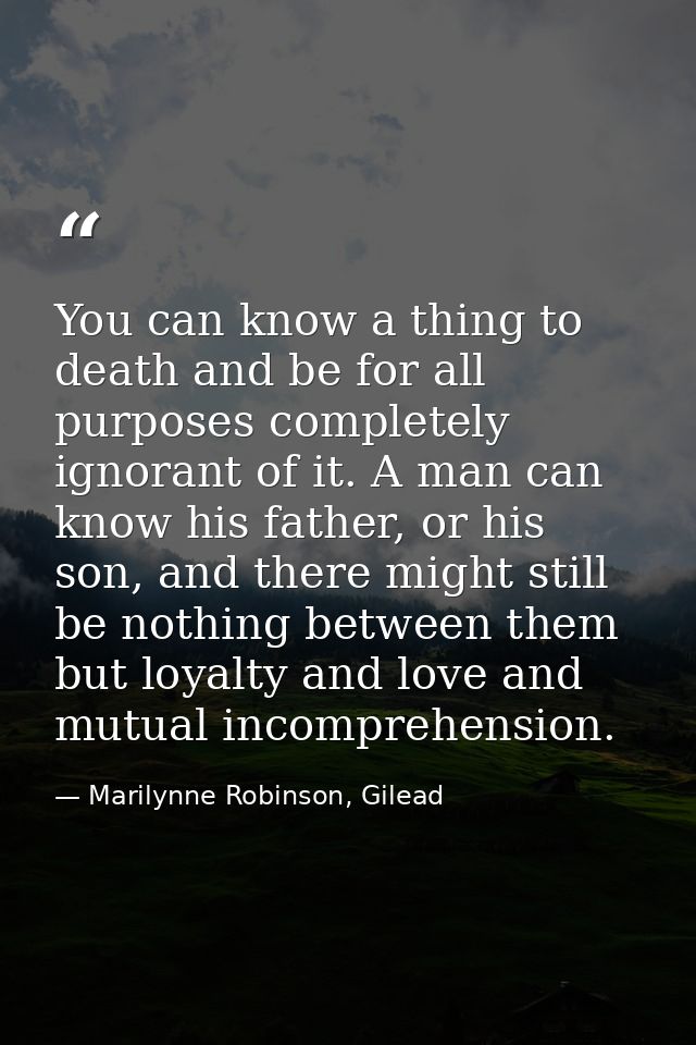 You can know a thing to death and be for all purposes completely ignorant of it. A man can know his father, or his son,  — Marilynne Robinson, Gilead