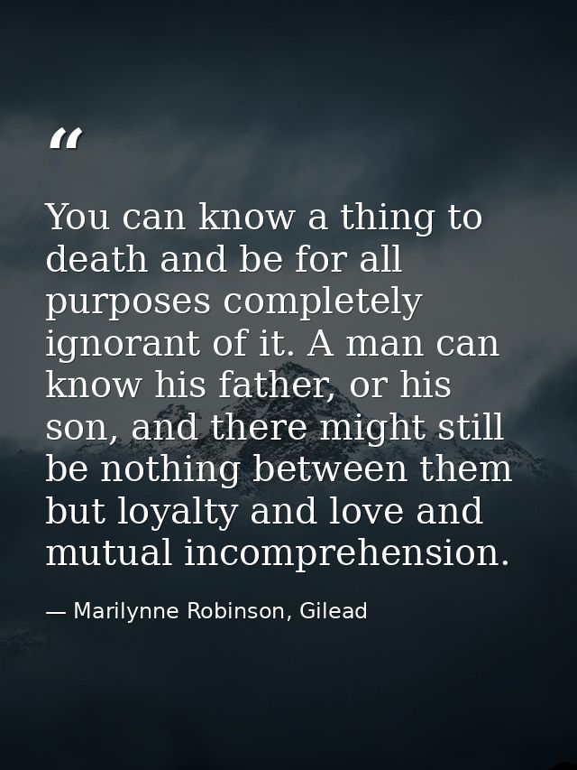 You can know a thing to death and be for all purposes completely ignorant of it. A man can know his father, or his son,  — Marilynne Robinson, Gilead