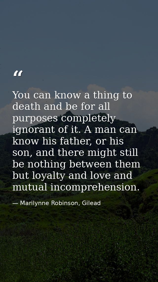 You can know a thing to death and be for all purposes completely ignorant of it. A man can know his father, or his son,  — Marilynne Robinson, Gilead