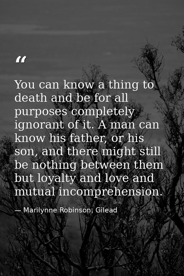 You can know a thing to death and be for all purposes completely ignorant of it. A man can know his father, or his son,  — Marilynne Robinson, Gilead