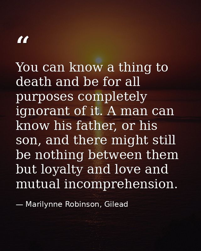 You can know a thing to death and be for all purposes completely ignorant of it. A man can know his father, or his son,  — Marilynne Robinson, Gilead