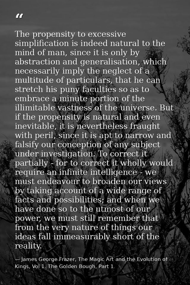 The propensity to excessive simplification is indeed natural to the mind of man, since it is only by abstraction and gen — James George Frazer, The Magic Art and the Evolution of Kings, Vol 1. The Golden Bough, Part 1