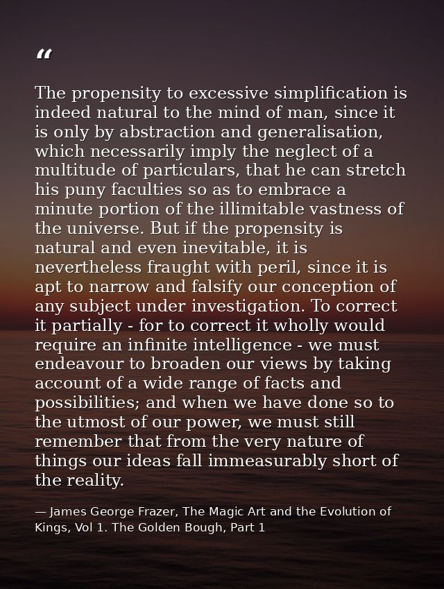 The propensity to excessive simplification is indeed natural to the mind of man, since it is only by abstraction and gen — James George Frazer, The Magic Art and the Evolution of Kings, Vol 1. The Golden Bough, Part 1